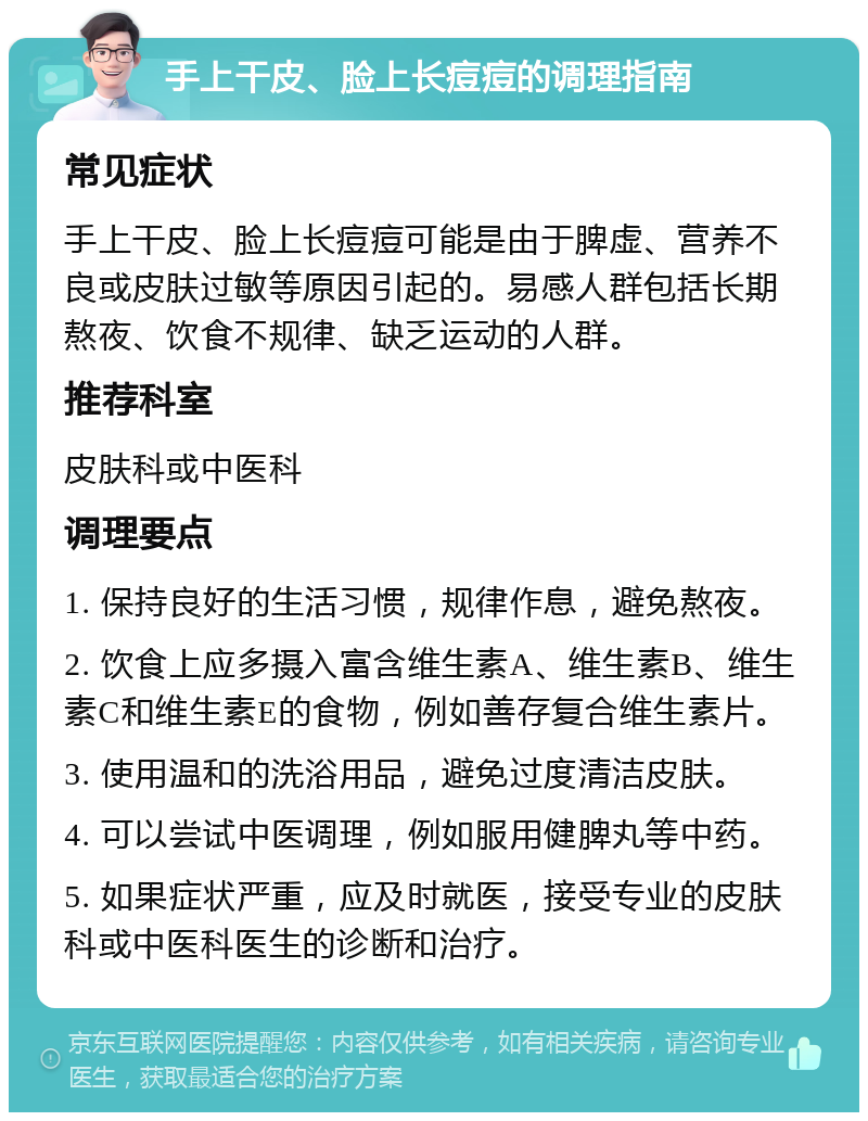 手上干皮、脸上长痘痘的调理指南 常见症状 手上干皮、脸上长痘痘可能是由于脾虚、营养不良或皮肤过敏等原因引起的。易感人群包括长期熬夜、饮食不规律、缺乏运动的人群。 推荐科室 皮肤科或中医科 调理要点 1. 保持良好的生活习惯，规律作息，避免熬夜。 2. 饮食上应多摄入富含维生素A、维生素B、维生素C和维生素E的食物，例如善存复合维生素片。 3. 使用温和的洗浴用品，避免过度清洁皮肤。 4. 可以尝试中医调理，例如服用健脾丸等中药。 5. 如果症状严重，应及时就医，接受专业的皮肤科或中医科医生的诊断和治疗。