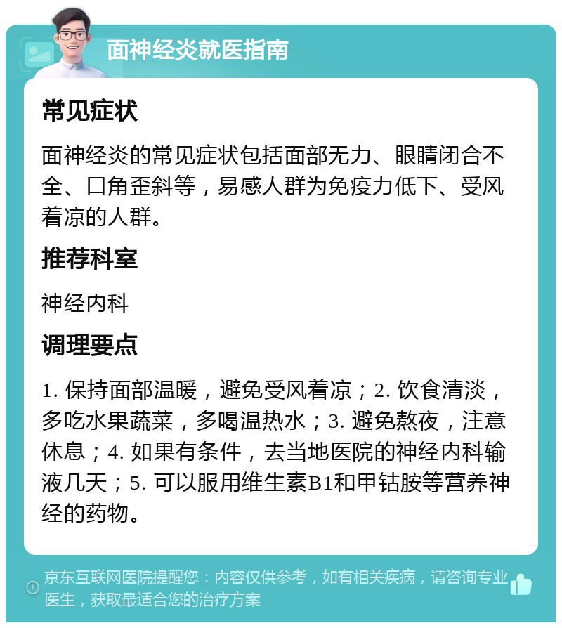 面神经炎就医指南 常见症状 面神经炎的常见症状包括面部无力、眼睛闭合不全、口角歪斜等，易感人群为免疫力低下、受风着凉的人群。 推荐科室 神经内科 调理要点 1. 保持面部温暖，避免受风着凉；2. 饮食清淡，多吃水果蔬菜，多喝温热水；3. 避免熬夜，注意休息；4. 如果有条件，去当地医院的神经内科输液几天；5. 可以服用维生素B1和甲钴胺等营养神经的药物。