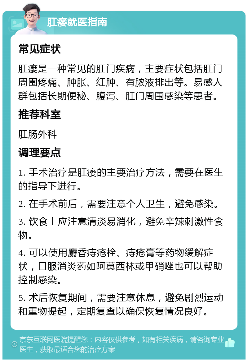 肛瘘就医指南 常见症状 肛瘘是一种常见的肛门疾病，主要症状包括肛门周围疼痛、肿胀、红肿、有脓液排出等。易感人群包括长期便秘、腹泻、肛门周围感染等患者。 推荐科室 肛肠外科 调理要点 1. 手术治疗是肛瘘的主要治疗方法，需要在医生的指导下进行。 2. 在手术前后，需要注意个人卫生，避免感染。 3. 饮食上应注意清淡易消化，避免辛辣刺激性食物。 4. 可以使用麝香痔疮栓、痔疮膏等药物缓解症状，口服消炎药如阿莫西林或甲硝唑也可以帮助控制感染。 5. 术后恢复期间，需要注意休息，避免剧烈运动和重物提起，定期复查以确保恢复情况良好。