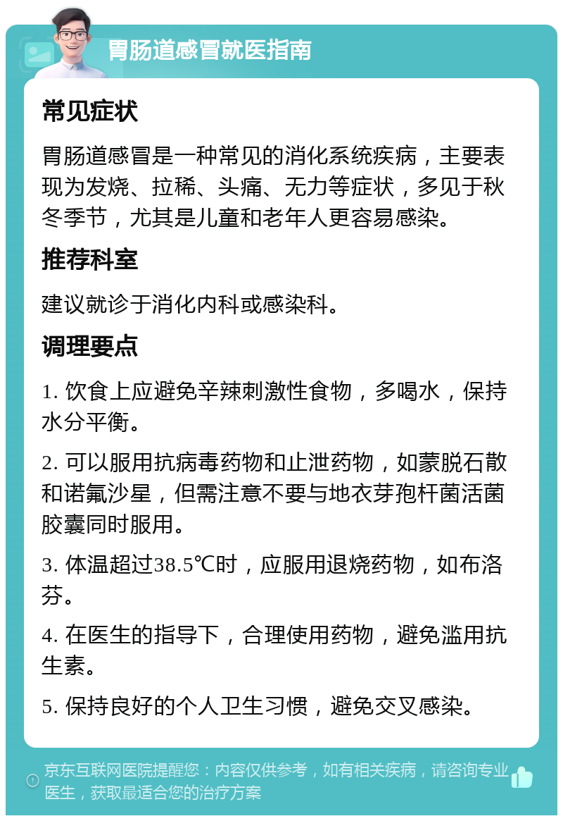 胃肠道感冒就医指南 常见症状 胃肠道感冒是一种常见的消化系统疾病，主要表现为发烧、拉稀、头痛、无力等症状，多见于秋冬季节，尤其是儿童和老年人更容易感染。 推荐科室 建议就诊于消化内科或感染科。 调理要点 1. 饮食上应避免辛辣刺激性食物，多喝水，保持水分平衡。 2. 可以服用抗病毒药物和止泄药物，如蒙脱石散和诺氟沙星，但需注意不要与地衣芽孢杆菌活菌胶囊同时服用。 3. 体温超过38.5℃时，应服用退烧药物，如布洛芬。 4. 在医生的指导下，合理使用药物，避免滥用抗生素。 5. 保持良好的个人卫生习惯，避免交叉感染。