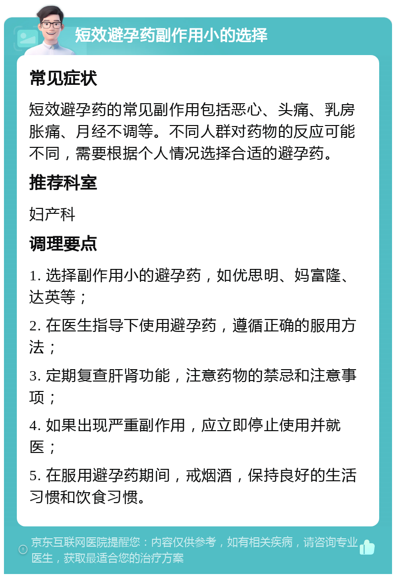 短效避孕药副作用小的选择 常见症状 短效避孕药的常见副作用包括恶心、头痛、乳房胀痛、月经不调等。不同人群对药物的反应可能不同，需要根据个人情况选择合适的避孕药。 推荐科室 妇产科 调理要点 1. 选择副作用小的避孕药，如优思明、妈富隆、达英等； 2. 在医生指导下使用避孕药，遵循正确的服用方法； 3. 定期复查肝肾功能，注意药物的禁忌和注意事项； 4. 如果出现严重副作用，应立即停止使用并就医； 5. 在服用避孕药期间，戒烟酒，保持良好的生活习惯和饮食习惯。