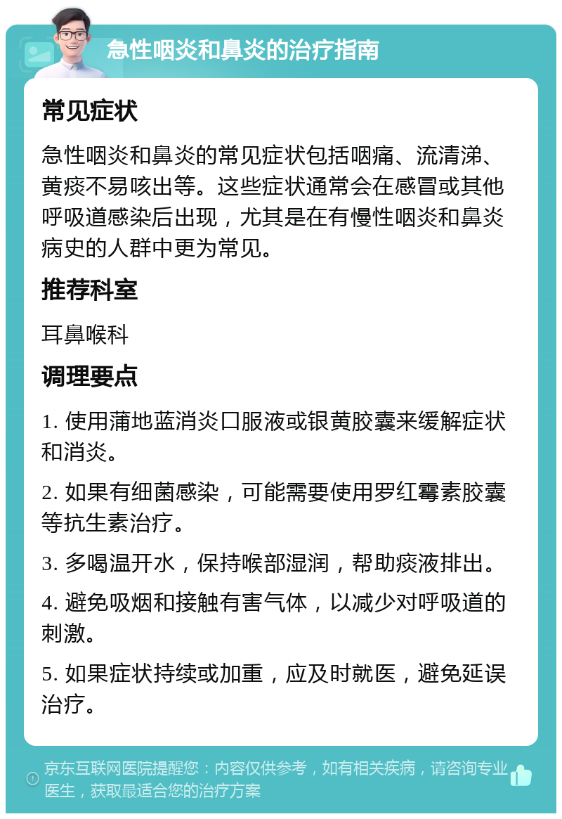 急性咽炎和鼻炎的治疗指南 常见症状 急性咽炎和鼻炎的常见症状包括咽痛、流清涕、黄痰不易咳出等。这些症状通常会在感冒或其他呼吸道感染后出现，尤其是在有慢性咽炎和鼻炎病史的人群中更为常见。 推荐科室 耳鼻喉科 调理要点 1. 使用蒲地蓝消炎口服液或银黄胶囊来缓解症状和消炎。 2. 如果有细菌感染，可能需要使用罗红霉素胶囊等抗生素治疗。 3. 多喝温开水，保持喉部湿润，帮助痰液排出。 4. 避免吸烟和接触有害气体，以减少对呼吸道的刺激。 5. 如果症状持续或加重，应及时就医，避免延误治疗。