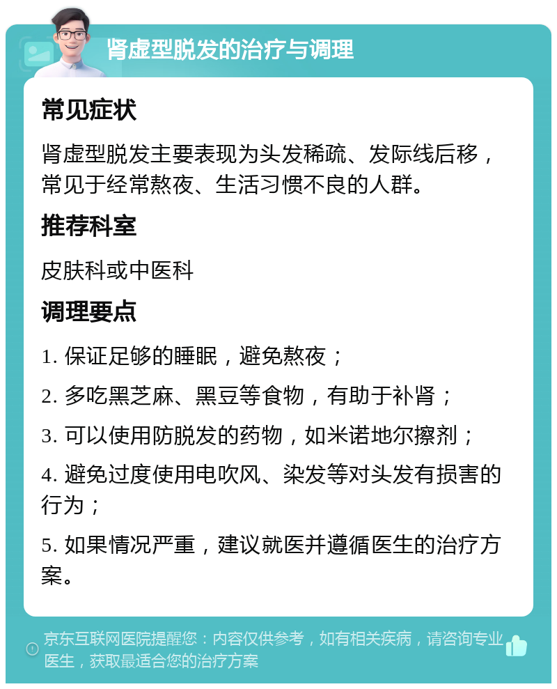 肾虚型脱发的治疗与调理 常见症状 肾虚型脱发主要表现为头发稀疏、发际线后移，常见于经常熬夜、生活习惯不良的人群。 推荐科室 皮肤科或中医科 调理要点 1. 保证足够的睡眠，避免熬夜； 2. 多吃黑芝麻、黑豆等食物，有助于补肾； 3. 可以使用防脱发的药物，如米诺地尔擦剂； 4. 避免过度使用电吹风、染发等对头发有损害的行为； 5. 如果情况严重，建议就医并遵循医生的治疗方案。