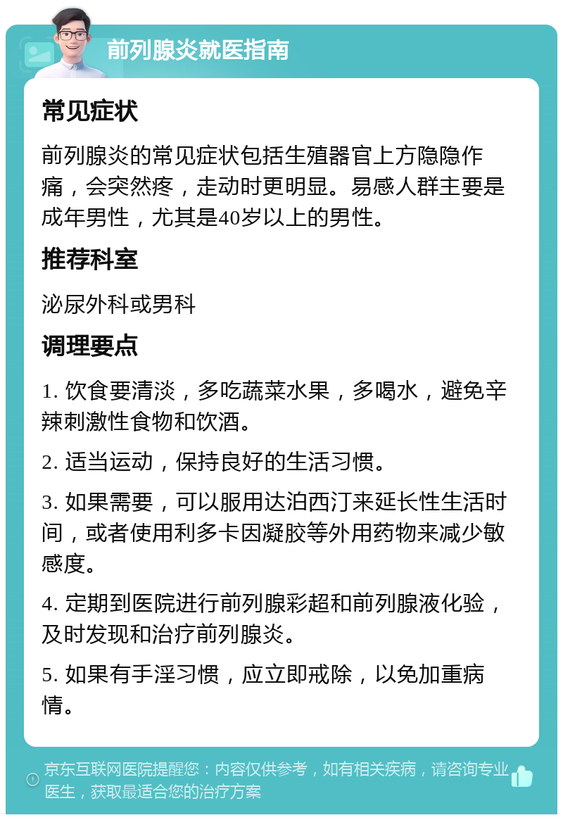 前列腺炎就医指南 常见症状 前列腺炎的常见症状包括生殖器官上方隐隐作痛，会突然疼，走动时更明显。易感人群主要是成年男性，尤其是40岁以上的男性。 推荐科室 泌尿外科或男科 调理要点 1. 饮食要清淡，多吃蔬菜水果，多喝水，避免辛辣刺激性食物和饮酒。 2. 适当运动，保持良好的生活习惯。 3. 如果需要，可以服用达泊西汀来延长性生活时间，或者使用利多卡因凝胶等外用药物来减少敏感度。 4. 定期到医院进行前列腺彩超和前列腺液化验，及时发现和治疗前列腺炎。 5. 如果有手淫习惯，应立即戒除，以免加重病情。