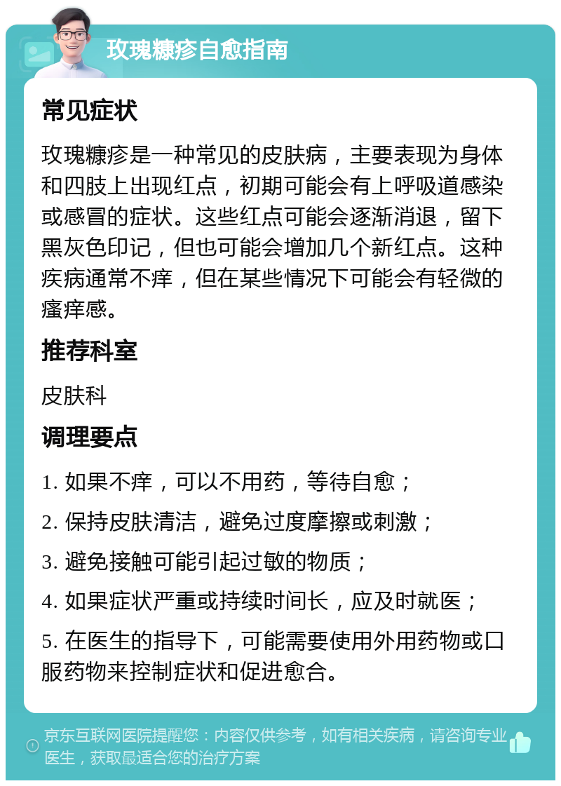 玫瑰糠疹自愈指南 常见症状 玫瑰糠疹是一种常见的皮肤病，主要表现为身体和四肢上出现红点，初期可能会有上呼吸道感染或感冒的症状。这些红点可能会逐渐消退，留下黑灰色印记，但也可能会增加几个新红点。这种疾病通常不痒，但在某些情况下可能会有轻微的瘙痒感。 推荐科室 皮肤科 调理要点 1. 如果不痒，可以不用药，等待自愈； 2. 保持皮肤清洁，避免过度摩擦或刺激； 3. 避免接触可能引起过敏的物质； 4. 如果症状严重或持续时间长，应及时就医； 5. 在医生的指导下，可能需要使用外用药物或口服药物来控制症状和促进愈合。