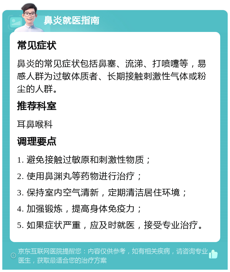 鼻炎就医指南 常见症状 鼻炎的常见症状包括鼻塞、流涕、打喷嚏等，易感人群为过敏体质者、长期接触刺激性气体或粉尘的人群。 推荐科室 耳鼻喉科 调理要点 1. 避免接触过敏原和刺激性物质； 2. 使用鼻渊丸等药物进行治疗； 3. 保持室内空气清新，定期清洁居住环境； 4. 加强锻炼，提高身体免疫力； 5. 如果症状严重，应及时就医，接受专业治疗。