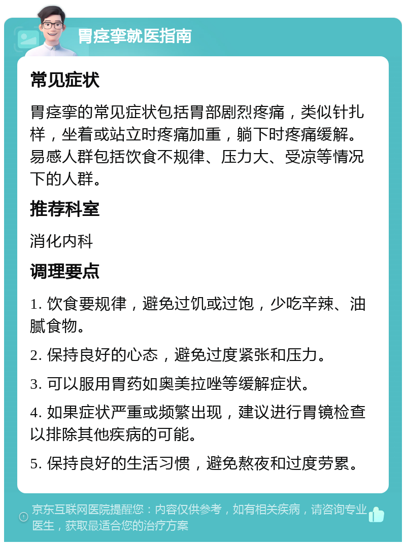 胃痉挛就医指南 常见症状 胃痉挛的常见症状包括胃部剧烈疼痛，类似针扎样，坐着或站立时疼痛加重，躺下时疼痛缓解。易感人群包括饮食不规律、压力大、受凉等情况下的人群。 推荐科室 消化内科 调理要点 1. 饮食要规律，避免过饥或过饱，少吃辛辣、油腻食物。 2. 保持良好的心态，避免过度紧张和压力。 3. 可以服用胃药如奥美拉唑等缓解症状。 4. 如果症状严重或频繁出现，建议进行胃镜检查以排除其他疾病的可能。 5. 保持良好的生活习惯，避免熬夜和过度劳累。