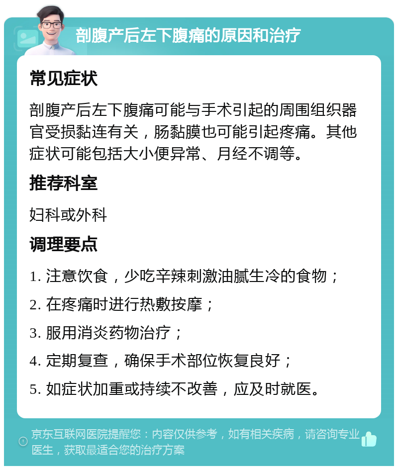 剖腹产后左下腹痛的原因和治疗 常见症状 剖腹产后左下腹痛可能与手术引起的周围组织器官受损黏连有关，肠黏膜也可能引起疼痛。其他症状可能包括大小便异常、月经不调等。 推荐科室 妇科或外科 调理要点 1. 注意饮食，少吃辛辣刺激油腻生冷的食物； 2. 在疼痛时进行热敷按摩； 3. 服用消炎药物治疗； 4. 定期复查，确保手术部位恢复良好； 5. 如症状加重或持续不改善，应及时就医。