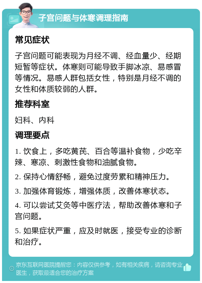 子宫问题与体寒调理指南 常见症状 子宫问题可能表现为月经不调、经血量少、经期短暂等症状。体寒则可能导致手脚冰凉、易感冒等情况。易感人群包括女性，特别是月经不调的女性和体质较弱的人群。 推荐科室 妇科、内科 调理要点 1. 饮食上，多吃黄芪、百合等温补食物，少吃辛辣、寒凉、刺激性食物和油腻食物。 2. 保持心情舒畅，避免过度劳累和精神压力。 3. 加强体育锻炼，增强体质，改善体寒状态。 4. 可以尝试艾灸等中医疗法，帮助改善体寒和子宫问题。 5. 如果症状严重，应及时就医，接受专业的诊断和治疗。