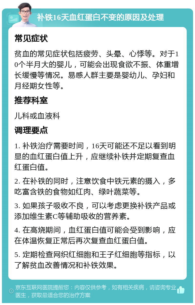 补铁16天血红蛋白不变的原因及处理 常见症状 贫血的常见症状包括疲劳、头晕、心悸等。对于10个半月大的婴儿，可能会出现食欲不振、体重增长缓慢等情况。易感人群主要是婴幼儿、孕妇和月经期女性等。 推荐科室 儿科或血液科 调理要点 1. 补铁治疗需要时间，16天可能还不足以看到明显的血红蛋白值上升，应继续补铁并定期复查血红蛋白值。 2. 在补铁的同时，注意饮食中铁元素的摄入，多吃富含铁的食物如红肉、绿叶蔬菜等。 3. 如果孩子吸收不良，可以考虑更换补铁产品或添加维生素C等辅助吸收的营养素。 4. 在高烧期间，血红蛋白值可能会受到影响，应在体温恢复正常后再次复查血红蛋白值。 5. 定期检查网织红细胞和王子红细胞等指标，以了解贫血改善情况和补铁效果。