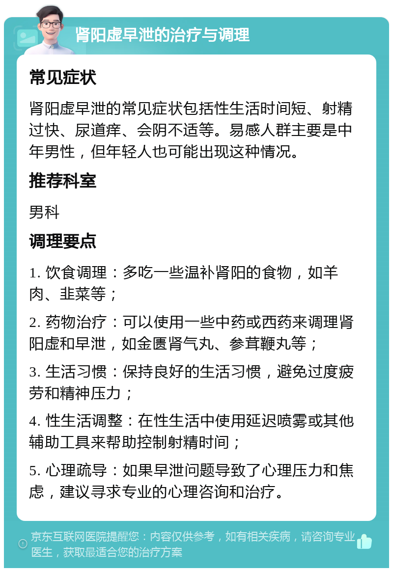 肾阳虚早泄的治疗与调理 常见症状 肾阳虚早泄的常见症状包括性生活时间短、射精过快、尿道痒、会阴不适等。易感人群主要是中年男性，但年轻人也可能出现这种情况。 推荐科室 男科 调理要点 1. 饮食调理：多吃一些温补肾阳的食物，如羊肉、韭菜等； 2. 药物治疗：可以使用一些中药或西药来调理肾阳虚和早泄，如金匮肾气丸、参茸鞭丸等； 3. 生活习惯：保持良好的生活习惯，避免过度疲劳和精神压力； 4. 性生活调整：在性生活中使用延迟喷雾或其他辅助工具来帮助控制射精时间； 5. 心理疏导：如果早泄问题导致了心理压力和焦虑，建议寻求专业的心理咨询和治疗。