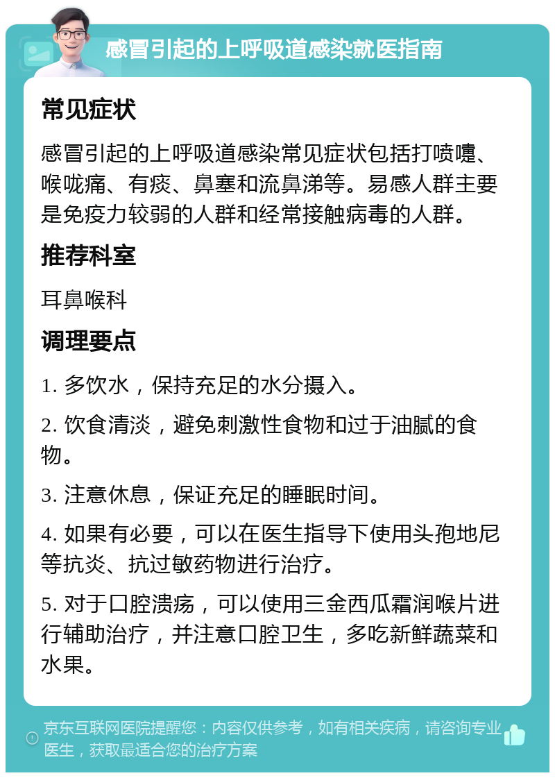 感冒引起的上呼吸道感染就医指南 常见症状 感冒引起的上呼吸道感染常见症状包括打喷嚏、喉咙痛、有痰、鼻塞和流鼻涕等。易感人群主要是免疫力较弱的人群和经常接触病毒的人群。 推荐科室 耳鼻喉科 调理要点 1. 多饮水，保持充足的水分摄入。 2. 饮食清淡，避免刺激性食物和过于油腻的食物。 3. 注意休息，保证充足的睡眠时间。 4. 如果有必要，可以在医生指导下使用头孢地尼等抗炎、抗过敏药物进行治疗。 5. 对于口腔溃疡，可以使用三金西瓜霜润喉片进行辅助治疗，并注意口腔卫生，多吃新鲜蔬菜和水果。