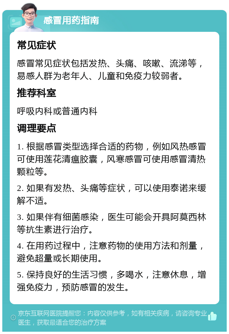 感冒用药指南 常见症状 感冒常见症状包括发热、头痛、咳嗽、流涕等，易感人群为老年人、儿童和免疫力较弱者。 推荐科室 呼吸内科或普通内科 调理要点 1. 根据感冒类型选择合适的药物，例如风热感冒可使用莲花清瘟胶囊，风寒感冒可使用感冒清热颗粒等。 2. 如果有发热、头痛等症状，可以使用泰诺来缓解不适。 3. 如果伴有细菌感染，医生可能会开具阿莫西林等抗生素进行治疗。 4. 在用药过程中，注意药物的使用方法和剂量，避免超量或长期使用。 5. 保持良好的生活习惯，多喝水，注意休息，增强免疫力，预防感冒的发生。