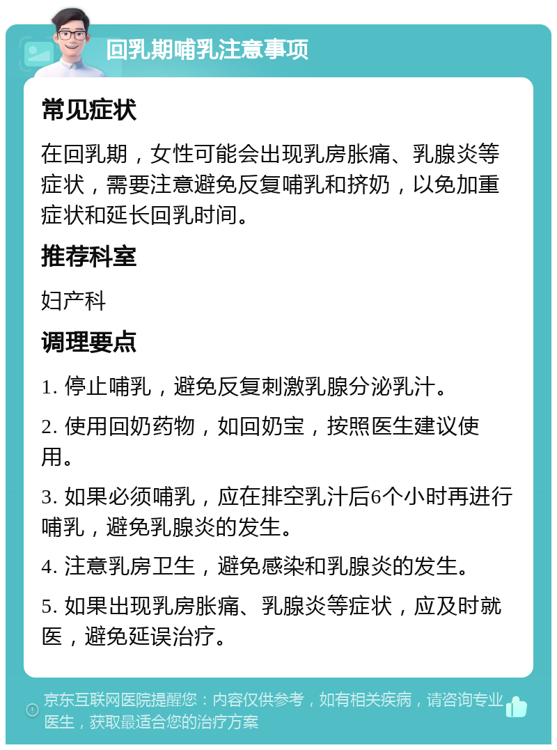 回乳期哺乳注意事项 常见症状 在回乳期，女性可能会出现乳房胀痛、乳腺炎等症状，需要注意避免反复哺乳和挤奶，以免加重症状和延长回乳时间。 推荐科室 妇产科 调理要点 1. 停止哺乳，避免反复刺激乳腺分泌乳汁。 2. 使用回奶药物，如回奶宝，按照医生建议使用。 3. 如果必须哺乳，应在排空乳汁后6个小时再进行哺乳，避免乳腺炎的发生。 4. 注意乳房卫生，避免感染和乳腺炎的发生。 5. 如果出现乳房胀痛、乳腺炎等症状，应及时就医，避免延误治疗。