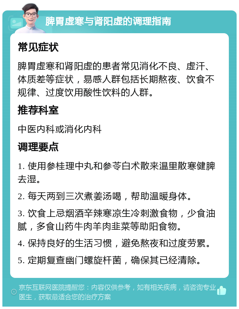 脾胃虚寒与肾阳虚的调理指南 常见症状 脾胃虚寒和肾阳虚的患者常见消化不良、虚汗、体质差等症状，易感人群包括长期熬夜、饮食不规律、过度饮用酸性饮料的人群。 推荐科室 中医内科或消化内科 调理要点 1. 使用参桂理中丸和参苓白术散来温里散寒健脾去湿。 2. 每天两到三次煮姜汤喝，帮助温暖身体。 3. 饮食上忌烟酒辛辣寒凉生冷刺激食物，少食油腻，多食山药牛肉羊肉韭菜等助阳食物。 4. 保持良好的生活习惯，避免熬夜和过度劳累。 5. 定期复查幽门螺旋杆菌，确保其已经清除。