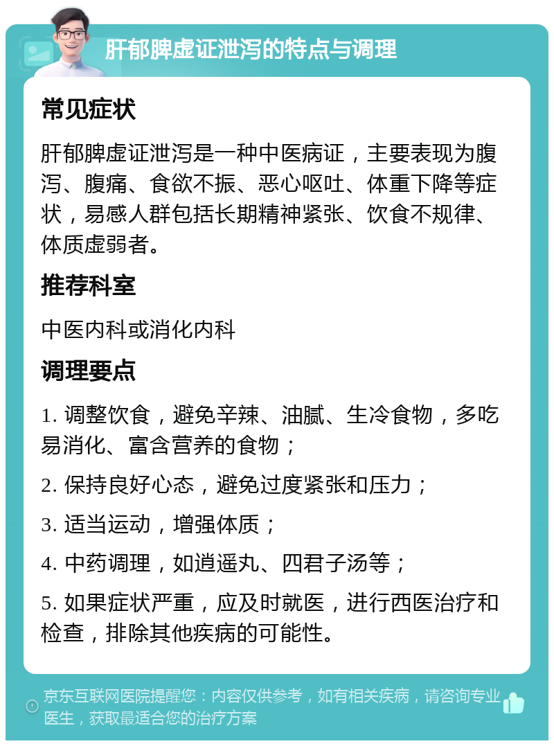 肝郁脾虚证泄泻的特点与调理 常见症状 肝郁脾虚证泄泻是一种中医病证，主要表现为腹泻、腹痛、食欲不振、恶心呕吐、体重下降等症状，易感人群包括长期精神紧张、饮食不规律、体质虚弱者。 推荐科室 中医内科或消化内科 调理要点 1. 调整饮食，避免辛辣、油腻、生冷食物，多吃易消化、富含营养的食物； 2. 保持良好心态，避免过度紧张和压力； 3. 适当运动，增强体质； 4. 中药调理，如逍遥丸、四君子汤等； 5. 如果症状严重，应及时就医，进行西医治疗和检查，排除其他疾病的可能性。