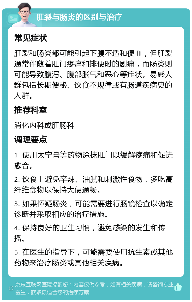 肛裂与肠炎的区别与治疗 常见症状 肛裂和肠炎都可能引起下腹不适和便血，但肛裂通常伴随着肛门疼痛和排便时的剧痛，而肠炎则可能导致腹泻、腹部胀气和恶心等症状。易感人群包括长期便秘、饮食不规律或有肠道疾病史的人群。 推荐科室 消化内科或肛肠科 调理要点 1. 使用太宁膏等药物涂抹肛门以缓解疼痛和促进愈合。 2. 饮食上避免辛辣、油腻和刺激性食物，多吃高纤维食物以保持大便通畅。 3. 如果怀疑肠炎，可能需要进行肠镜检查以确定诊断并采取相应的治疗措施。 4. 保持良好的卫生习惯，避免感染的发生和传播。 5. 在医生的指导下，可能需要使用抗生素或其他药物来治疗肠炎或其他相关疾病。