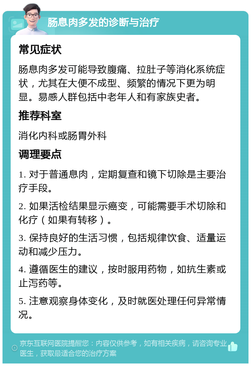 肠息肉多发的诊断与治疗 常见症状 肠息肉多发可能导致腹痛、拉肚子等消化系统症状，尤其在大便不成型、频繁的情况下更为明显。易感人群包括中老年人和有家族史者。 推荐科室 消化内科或肠胃外科 调理要点 1. 对于普通息肉，定期复查和镜下切除是主要治疗手段。 2. 如果活检结果显示癌变，可能需要手术切除和化疗（如果有转移）。 3. 保持良好的生活习惯，包括规律饮食、适量运动和减少压力。 4. 遵循医生的建议，按时服用药物，如抗生素或止泻药等。 5. 注意观察身体变化，及时就医处理任何异常情况。