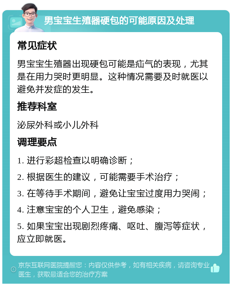 男宝宝生殖器硬包的可能原因及处理 常见症状 男宝宝生殖器出现硬包可能是疝气的表现，尤其是在用力哭时更明显。这种情况需要及时就医以避免并发症的发生。 推荐科室 泌尿外科或小儿外科 调理要点 1. 进行彩超检查以明确诊断； 2. 根据医生的建议，可能需要手术治疗； 3. 在等待手术期间，避免让宝宝过度用力哭闹； 4. 注意宝宝的个人卫生，避免感染； 5. 如果宝宝出现剧烈疼痛、呕吐、腹泻等症状，应立即就医。