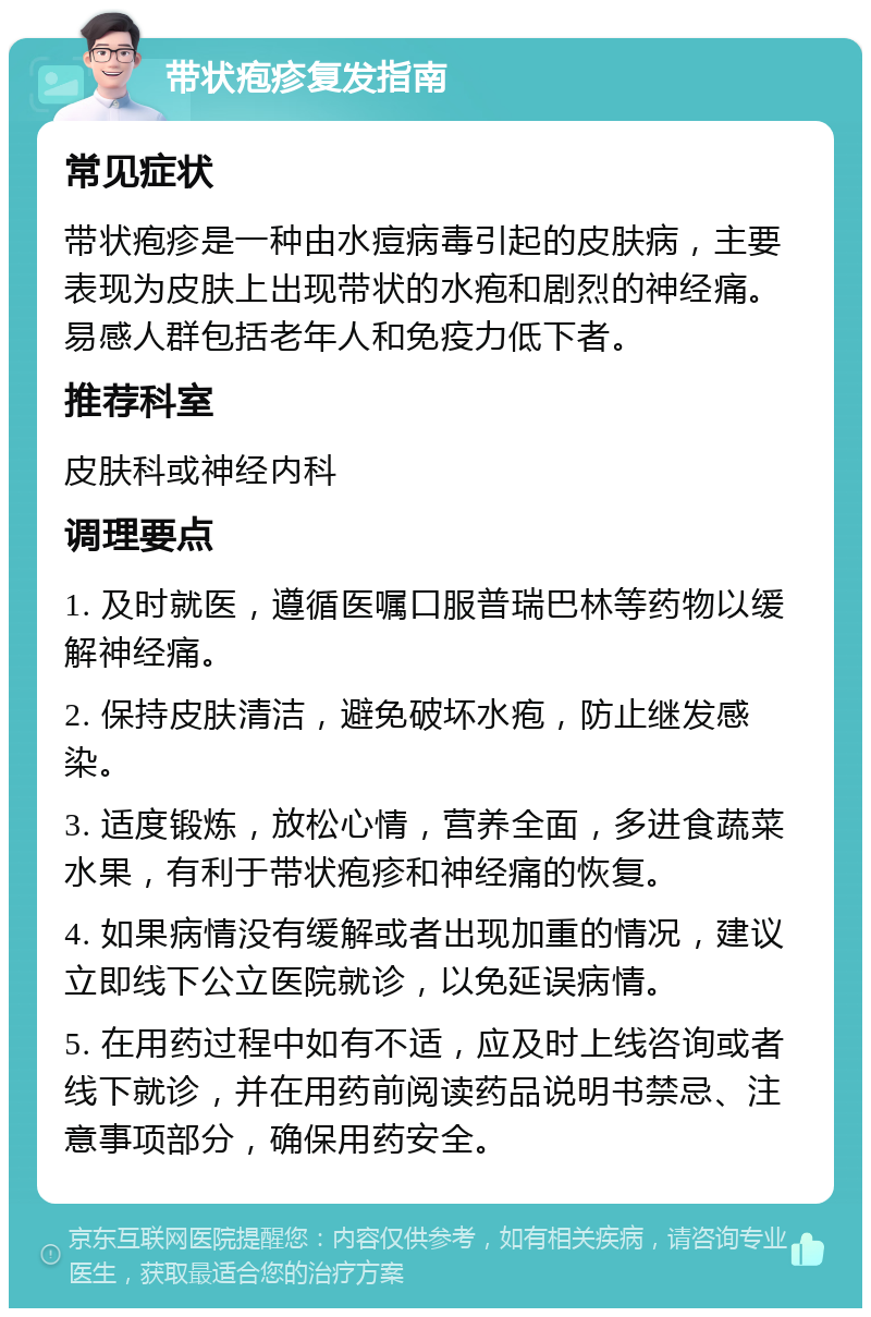 带状疱疹复发指南 常见症状 带状疱疹是一种由水痘病毒引起的皮肤病，主要表现为皮肤上出现带状的水疱和剧烈的神经痛。易感人群包括老年人和免疫力低下者。 推荐科室 皮肤科或神经内科 调理要点 1. 及时就医，遵循医嘱口服普瑞巴林等药物以缓解神经痛。 2. 保持皮肤清洁，避免破坏水疱，防止继发感染。 3. 适度锻炼，放松心情，营养全面，多进食蔬菜水果，有利于带状疱疹和神经痛的恢复。 4. 如果病情没有缓解或者出现加重的情况，建议立即线下公立医院就诊，以免延误病情。 5. 在用药过程中如有不适，应及时上线咨询或者线下就诊，并在用药前阅读药品说明书禁忌、注意事项部分，确保用药安全。