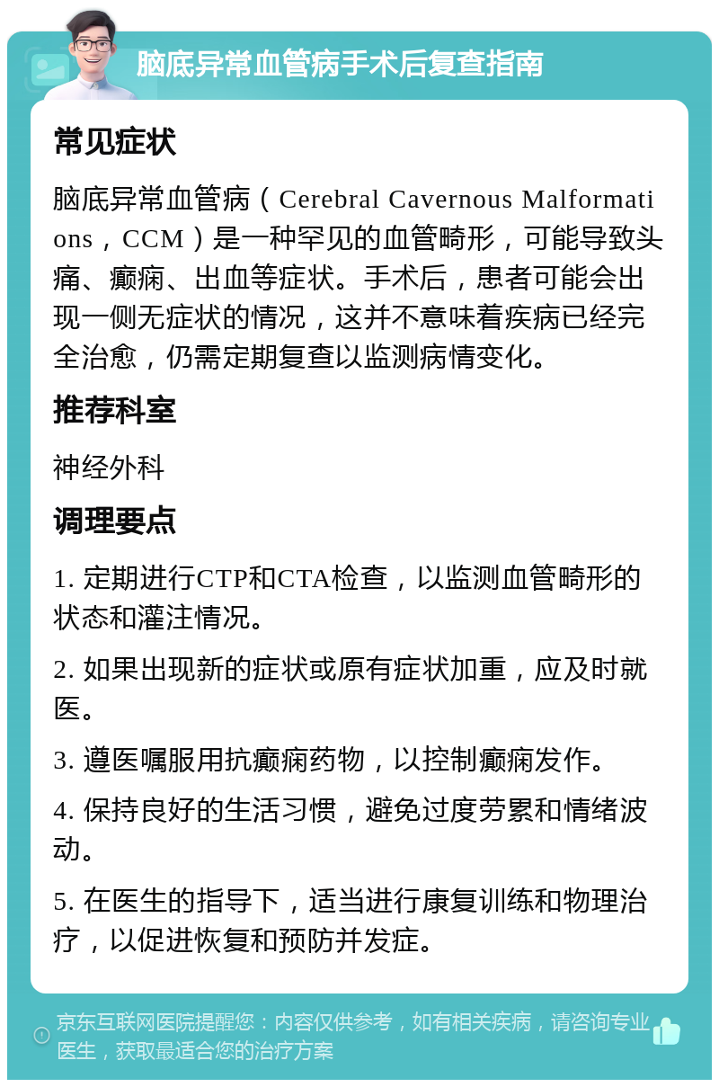 脑底异常血管病手术后复查指南 常见症状 脑底异常血管病（Cerebral Cavernous Malformations，CCM）是一种罕见的血管畸形，可能导致头痛、癫痫、出血等症状。手术后，患者可能会出现一侧无症状的情况，这并不意味着疾病已经完全治愈，仍需定期复查以监测病情变化。 推荐科室 神经外科 调理要点 1. 定期进行CTP和CTA检查，以监测血管畸形的状态和灌注情况。 2. 如果出现新的症状或原有症状加重，应及时就医。 3. 遵医嘱服用抗癫痫药物，以控制癫痫发作。 4. 保持良好的生活习惯，避免过度劳累和情绪波动。 5. 在医生的指导下，适当进行康复训练和物理治疗，以促进恢复和预防并发症。