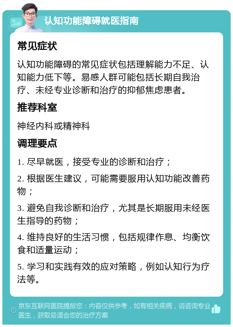 认知功能障碍就医指南 常见症状 认知功能障碍的常见症状包括理解能力不足、认知能力低下等。易感人群可能包括长期自我治疗、未经专业诊断和治疗的抑郁焦虑患者。 推荐科室 神经内科或精神科 调理要点 1. 尽早就医，接受专业的诊断和治疗； 2. 根据医生建议，可能需要服用认知功能改善药物； 3. 避免自我诊断和治疗，尤其是长期服用未经医生指导的药物； 4. 维持良好的生活习惯，包括规律作息、均衡饮食和适量运动； 5. 学习和实践有效的应对策略，例如认知行为疗法等。