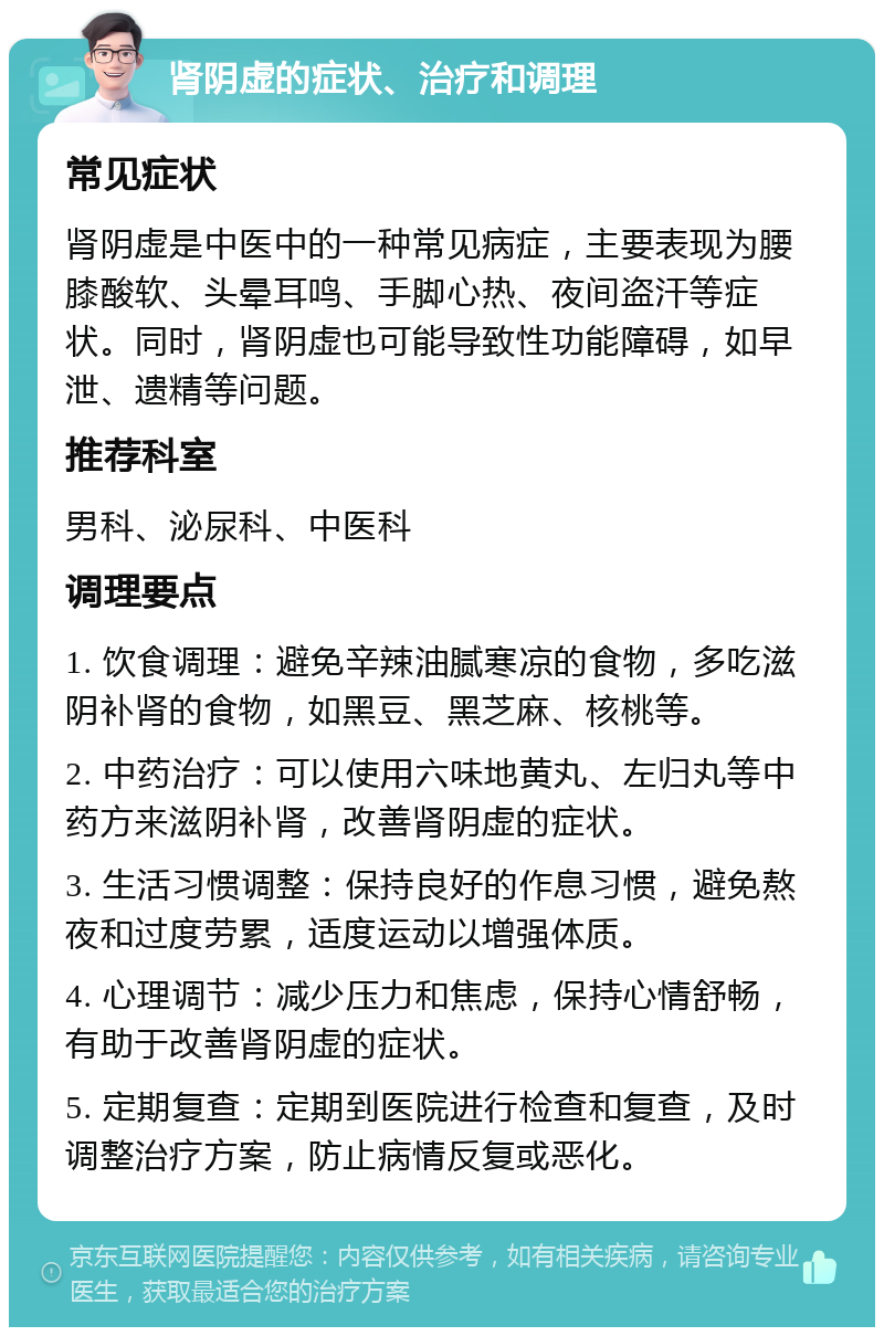 肾阴虚的症状、治疗和调理 常见症状 肾阴虚是中医中的一种常见病症，主要表现为腰膝酸软、头晕耳鸣、手脚心热、夜间盗汗等症状。同时，肾阴虚也可能导致性功能障碍，如早泄、遗精等问题。 推荐科室 男科、泌尿科、中医科 调理要点 1. 饮食调理：避免辛辣油腻寒凉的食物，多吃滋阴补肾的食物，如黑豆、黑芝麻、核桃等。 2. 中药治疗：可以使用六味地黄丸、左归丸等中药方来滋阴补肾，改善肾阴虚的症状。 3. 生活习惯调整：保持良好的作息习惯，避免熬夜和过度劳累，适度运动以增强体质。 4. 心理调节：减少压力和焦虑，保持心情舒畅，有助于改善肾阴虚的症状。 5. 定期复查：定期到医院进行检查和复查，及时调整治疗方案，防止病情反复或恶化。