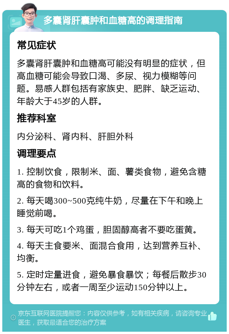 多囊肾肝囊肿和血糖高的调理指南 常见症状 多囊肾肝囊肿和血糖高可能没有明显的症状，但高血糖可能会导致口渴、多尿、视力模糊等问题。易感人群包括有家族史、肥胖、缺乏运动、年龄大于45岁的人群。 推荐科室 内分泌科、肾内科、肝胆外科 调理要点 1. 控制饮食，限制米、面、薯类食物，避免含糖高的食物和饮料。 2. 每天喝300~500克纯牛奶，尽量在下午和晚上睡觉前喝。 3. 每天可吃1个鸡蛋，胆固醇高者不要吃蛋黄。 4. 每天主食要米、面混合食用，达到营养互补、均衡。 5. 定时定量进食，避免暴食暴饮；每餐后散步30分钟左右，或者一周至少运动150分钟以上。