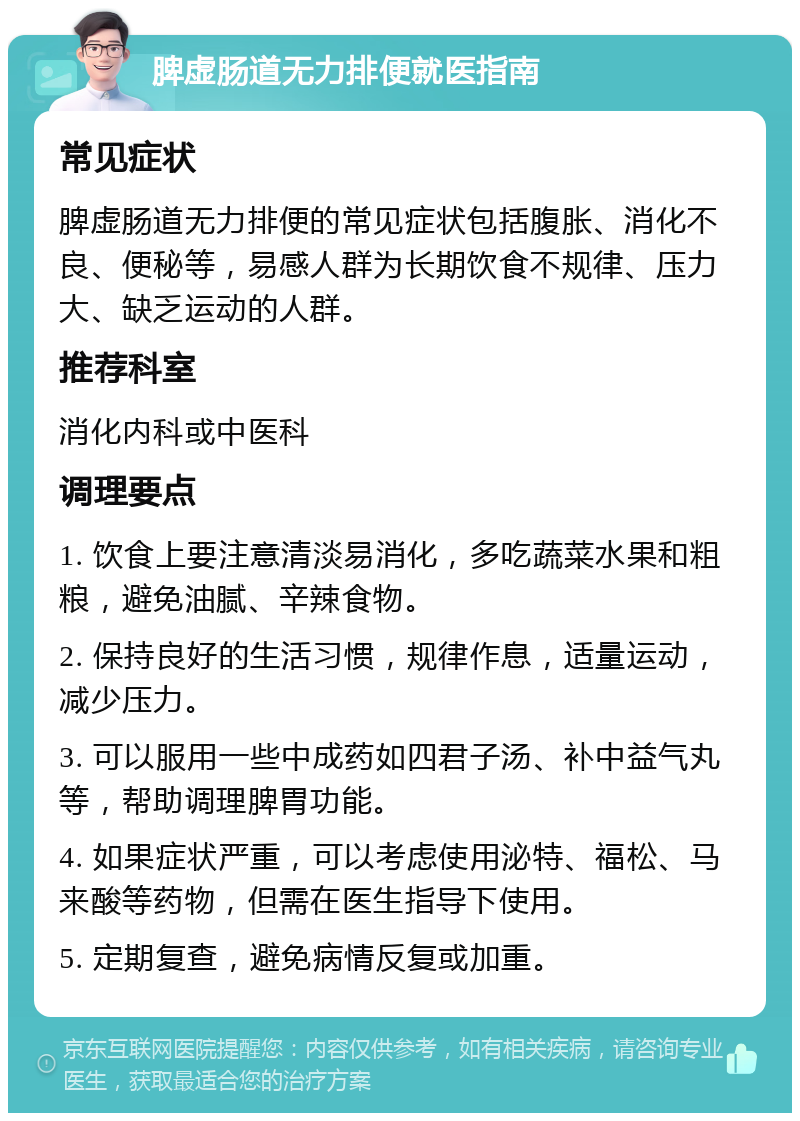 脾虚肠道无力排便就医指南 常见症状 脾虚肠道无力排便的常见症状包括腹胀、消化不良、便秘等，易感人群为长期饮食不规律、压力大、缺乏运动的人群。 推荐科室 消化内科或中医科 调理要点 1. 饮食上要注意清淡易消化，多吃蔬菜水果和粗粮，避免油腻、辛辣食物。 2. 保持良好的生活习惯，规律作息，适量运动，减少压力。 3. 可以服用一些中成药如四君子汤、补中益气丸等，帮助调理脾胃功能。 4. 如果症状严重，可以考虑使用泌特、福松、马来酸等药物，但需在医生指导下使用。 5. 定期复查，避免病情反复或加重。