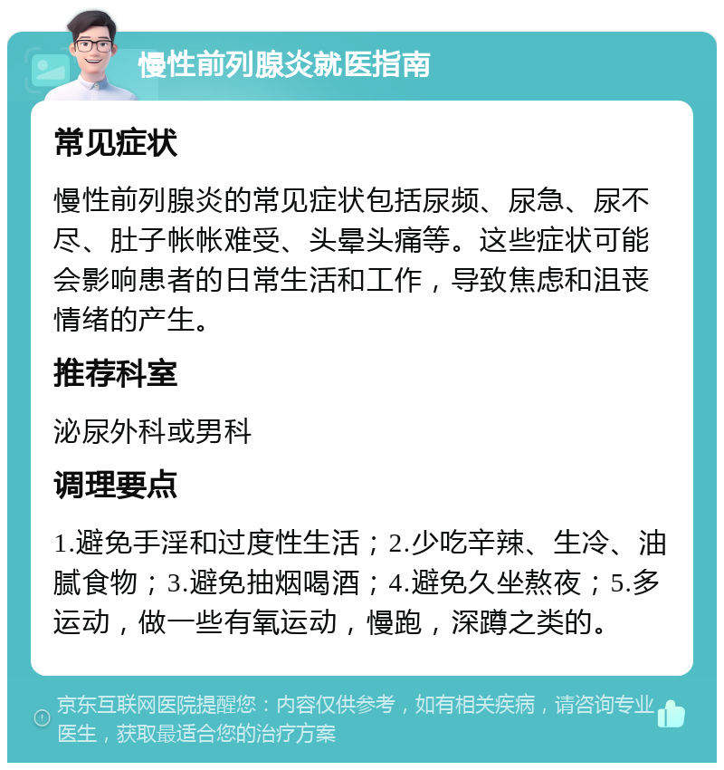 慢性前列腺炎就医指南 常见症状 慢性前列腺炎的常见症状包括尿频、尿急、尿不尽、肚子帐帐难受、头晕头痛等。这些症状可能会影响患者的日常生活和工作，导致焦虑和沮丧情绪的产生。 推荐科室 泌尿外科或男科 调理要点 1.避免手淫和过度性生活；2.少吃辛辣、生冷、油腻食物；3.避免抽烟喝酒；4.避免久坐熬夜；5.多运动，做一些有氧运动，慢跑，深蹲之类的。