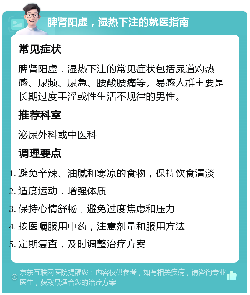 脾肾阳虚，湿热下注的就医指南 常见症状 脾肾阳虚，湿热下注的常见症状包括尿道灼热感、尿频、尿急、腰酸腰痛等。易感人群主要是长期过度手淫或性生活不规律的男性。 推荐科室 泌尿外科或中医科 调理要点 避免辛辣、油腻和寒凉的食物，保持饮食清淡 适度运动，增强体质 保持心情舒畅，避免过度焦虑和压力 按医嘱服用中药，注意剂量和服用方法 定期复查，及时调整治疗方案