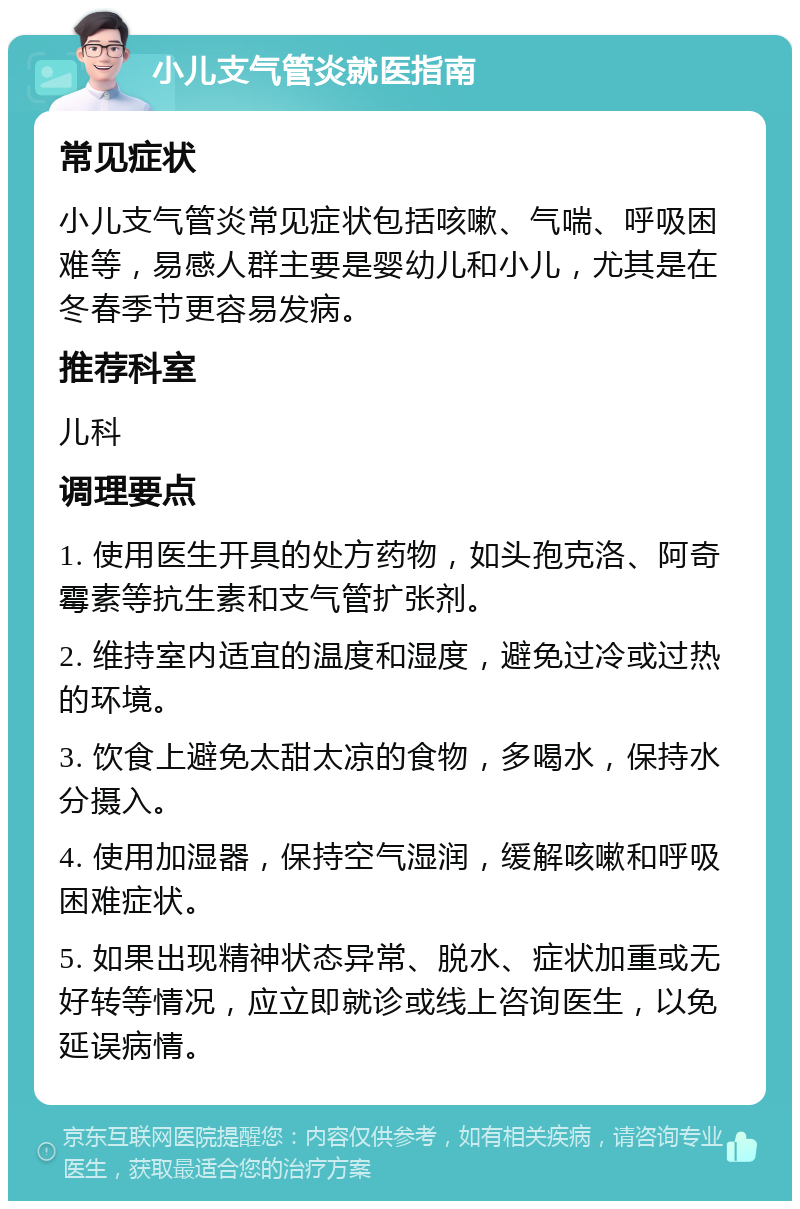 小儿支气管炎就医指南 常见症状 小儿支气管炎常见症状包括咳嗽、气喘、呼吸困难等，易感人群主要是婴幼儿和小儿，尤其是在冬春季节更容易发病。 推荐科室 儿科 调理要点 1. 使用医生开具的处方药物，如头孢克洛、阿奇霉素等抗生素和支气管扩张剂。 2. 维持室内适宜的温度和湿度，避免过冷或过热的环境。 3. 饮食上避免太甜太凉的食物，多喝水，保持水分摄入。 4. 使用加湿器，保持空气湿润，缓解咳嗽和呼吸困难症状。 5. 如果出现精神状态异常、脱水、症状加重或无好转等情况，应立即就诊或线上咨询医生，以免延误病情。