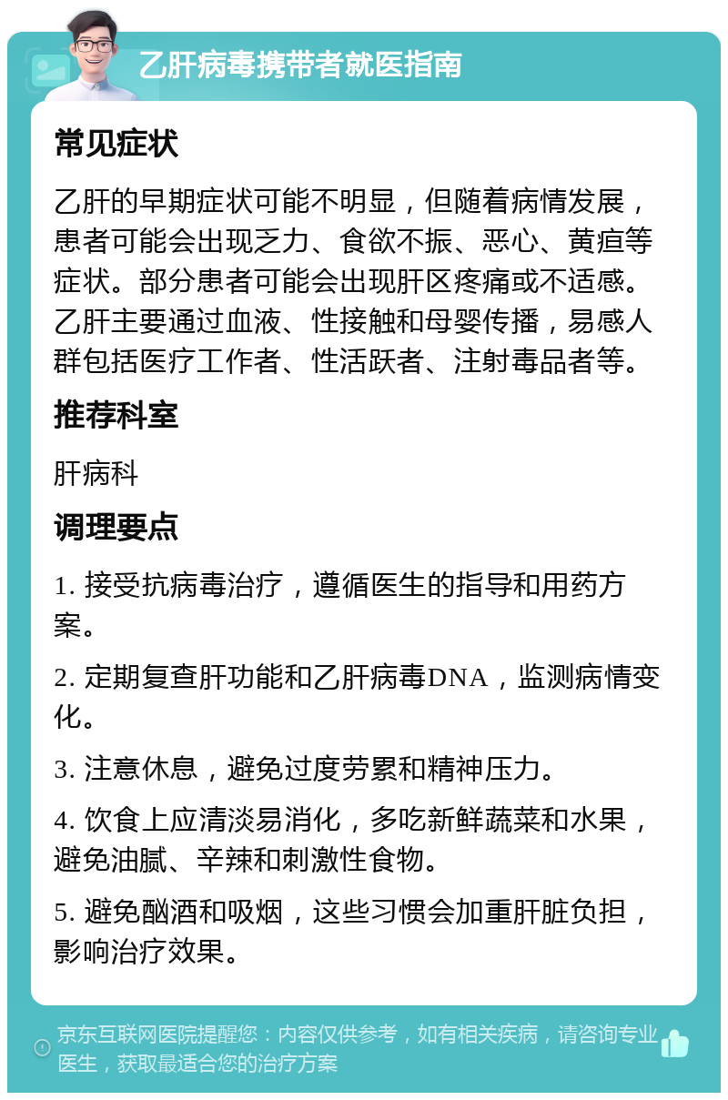 乙肝病毒携带者就医指南 常见症状 乙肝的早期症状可能不明显，但随着病情发展，患者可能会出现乏力、食欲不振、恶心、黄疸等症状。部分患者可能会出现肝区疼痛或不适感。乙肝主要通过血液、性接触和母婴传播，易感人群包括医疗工作者、性活跃者、注射毒品者等。 推荐科室 肝病科 调理要点 1. 接受抗病毒治疗，遵循医生的指导和用药方案。 2. 定期复查肝功能和乙肝病毒DNA，监测病情变化。 3. 注意休息，避免过度劳累和精神压力。 4. 饮食上应清淡易消化，多吃新鲜蔬菜和水果，避免油腻、辛辣和刺激性食物。 5. 避免酗酒和吸烟，这些习惯会加重肝脏负担，影响治疗效果。