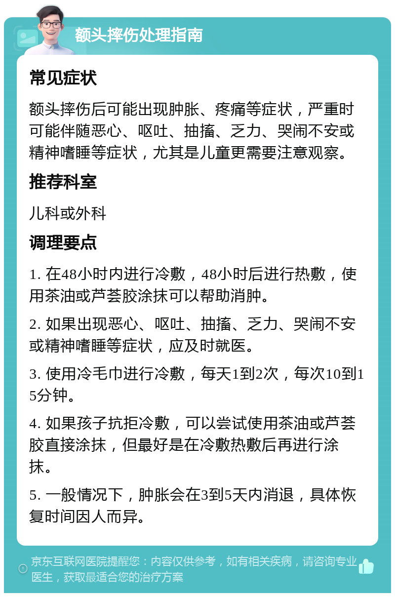 额头摔伤处理指南 常见症状 额头摔伤后可能出现肿胀、疼痛等症状，严重时可能伴随恶心、呕吐、抽搐、乏力、哭闹不安或精神嗜睡等症状，尤其是儿童更需要注意观察。 推荐科室 儿科或外科 调理要点 1. 在48小时内进行冷敷，48小时后进行热敷，使用茶油或芦荟胶涂抹可以帮助消肿。 2. 如果出现恶心、呕吐、抽搐、乏力、哭闹不安或精神嗜睡等症状，应及时就医。 3. 使用冷毛巾进行冷敷，每天1到2次，每次10到15分钟。 4. 如果孩子抗拒冷敷，可以尝试使用茶油或芦荟胶直接涂抹，但最好是在冷敷热敷后再进行涂抹。 5. 一般情况下，肿胀会在3到5天内消退，具体恢复时间因人而异。