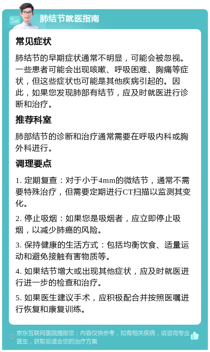 肺结节就医指南 常见症状 肺结节的早期症状通常不明显，可能会被忽视。一些患者可能会出现咳嗽、呼吸困难、胸痛等症状，但这些症状也可能是其他疾病引起的。因此，如果您发现肺部有结节，应及时就医进行诊断和治疗。 推荐科室 肺部结节的诊断和治疗通常需要在呼吸内科或胸外科进行。 调理要点 1. 定期复查：对于小于4mm的微结节，通常不需要特殊治疗，但需要定期进行CT扫描以监测其变化。 2. 停止吸烟：如果您是吸烟者，应立即停止吸烟，以减少肺癌的风险。 3. 保持健康的生活方式：包括均衡饮食、适量运动和避免接触有害物质等。 4. 如果结节增大或出现其他症状，应及时就医进行进一步的检查和治疗。 5. 如果医生建议手术，应积极配合并按照医嘱进行恢复和康复训练。