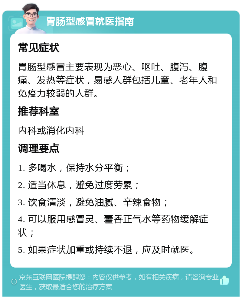 胃肠型感冒就医指南 常见症状 胃肠型感冒主要表现为恶心、呕吐、腹泻、腹痛、发热等症状，易感人群包括儿童、老年人和免疫力较弱的人群。 推荐科室 内科或消化内科 调理要点 1. 多喝水，保持水分平衡； 2. 适当休息，避免过度劳累； 3. 饮食清淡，避免油腻、辛辣食物； 4. 可以服用感冒灵、藿香正气水等药物缓解症状； 5. 如果症状加重或持续不退，应及时就医。