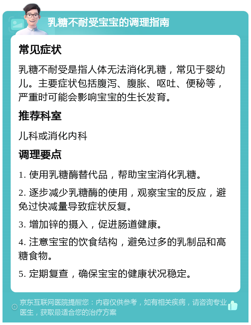 乳糖不耐受宝宝的调理指南 常见症状 乳糖不耐受是指人体无法消化乳糖，常见于婴幼儿。主要症状包括腹泻、腹胀、呕吐、便秘等，严重时可能会影响宝宝的生长发育。 推荐科室 儿科或消化内科 调理要点 1. 使用乳糖酶替代品，帮助宝宝消化乳糖。 2. 逐步减少乳糖酶的使用，观察宝宝的反应，避免过快减量导致症状反复。 3. 增加锌的摄入，促进肠道健康。 4. 注意宝宝的饮食结构，避免过多的乳制品和高糖食物。 5. 定期复查，确保宝宝的健康状况稳定。