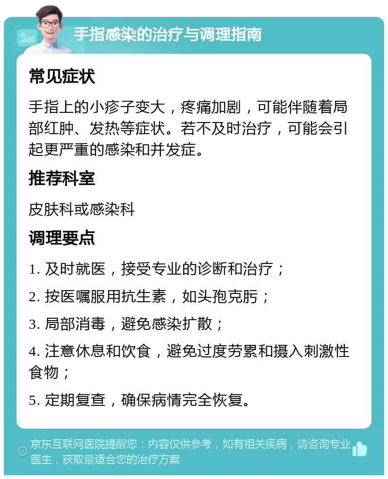 手指感染的治疗与调理指南 常见症状 手指上的小疹子变大，疼痛加剧，可能伴随着局部红肿、发热等症状。若不及时治疗，可能会引起更严重的感染和并发症。 推荐科室 皮肤科或感染科 调理要点 1. 及时就医，接受专业的诊断和治疗； 2. 按医嘱服用抗生素，如头孢克肟； 3. 局部消毒，避免感染扩散； 4. 注意休息和饮食，避免过度劳累和摄入刺激性食物； 5. 定期复查，确保病情完全恢复。