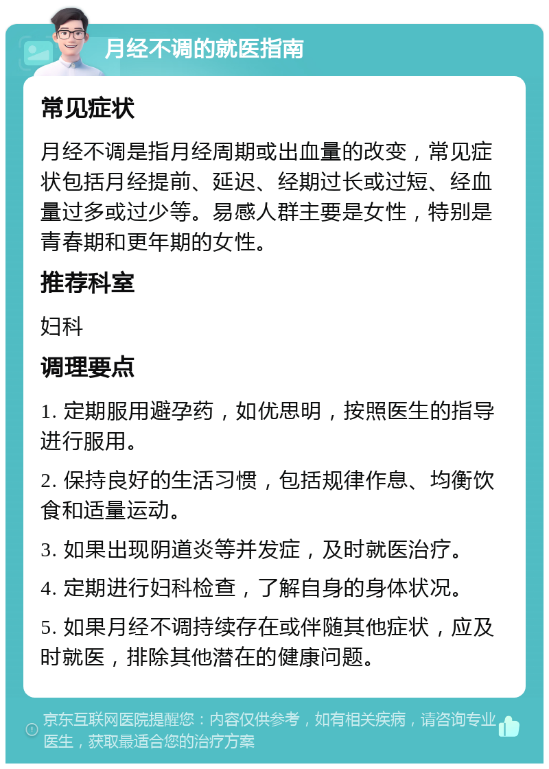 月经不调的就医指南 常见症状 月经不调是指月经周期或出血量的改变，常见症状包括月经提前、延迟、经期过长或过短、经血量过多或过少等。易感人群主要是女性，特别是青春期和更年期的女性。 推荐科室 妇科 调理要点 1. 定期服用避孕药，如优思明，按照医生的指导进行服用。 2. 保持良好的生活习惯，包括规律作息、均衡饮食和适量运动。 3. 如果出现阴道炎等并发症，及时就医治疗。 4. 定期进行妇科检查，了解自身的身体状况。 5. 如果月经不调持续存在或伴随其他症状，应及时就医，排除其他潜在的健康问题。