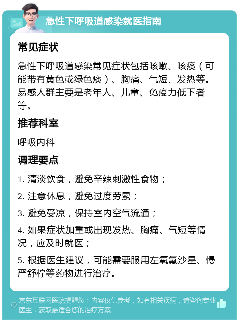 急性下呼吸道感染就医指南 常见症状 急性下呼吸道感染常见症状包括咳嗽、咳痰（可能带有黄色或绿色痰）、胸痛、气短、发热等。易感人群主要是老年人、儿童、免疫力低下者等。 推荐科室 呼吸内科 调理要点 1. 清淡饮食，避免辛辣刺激性食物； 2. 注意休息，避免过度劳累； 3. 避免受凉，保持室内空气流通； 4. 如果症状加重或出现发热、胸痛、气短等情况，应及时就医； 5. 根据医生建议，可能需要服用左氧氟沙星、慢严舒柠等药物进行治疗。