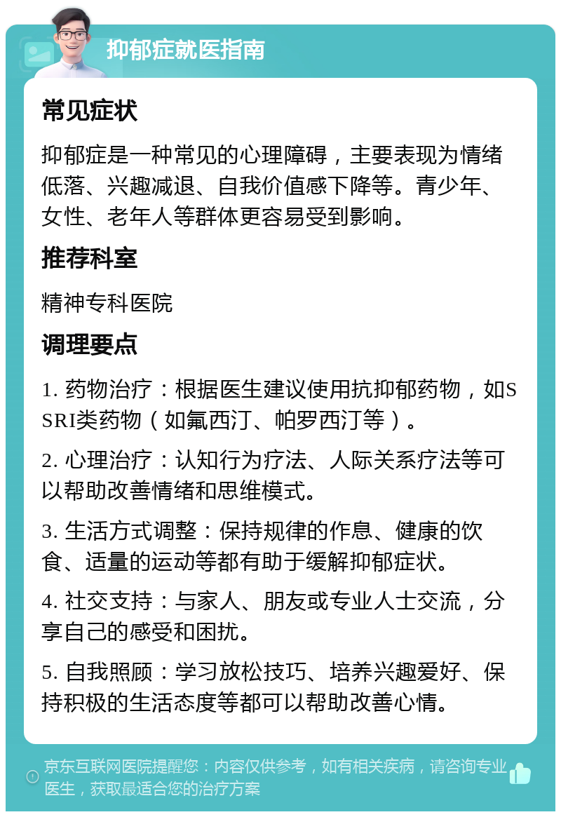 抑郁症就医指南 常见症状 抑郁症是一种常见的心理障碍，主要表现为情绪低落、兴趣减退、自我价值感下降等。青少年、女性、老年人等群体更容易受到影响。 推荐科室 精神专科医院 调理要点 1. 药物治疗：根据医生建议使用抗抑郁药物，如SSRI类药物（如氟西汀、帕罗西汀等）。 2. 心理治疗：认知行为疗法、人际关系疗法等可以帮助改善情绪和思维模式。 3. 生活方式调整：保持规律的作息、健康的饮食、适量的运动等都有助于缓解抑郁症状。 4. 社交支持：与家人、朋友或专业人士交流，分享自己的感受和困扰。 5. 自我照顾：学习放松技巧、培养兴趣爱好、保持积极的生活态度等都可以帮助改善心情。