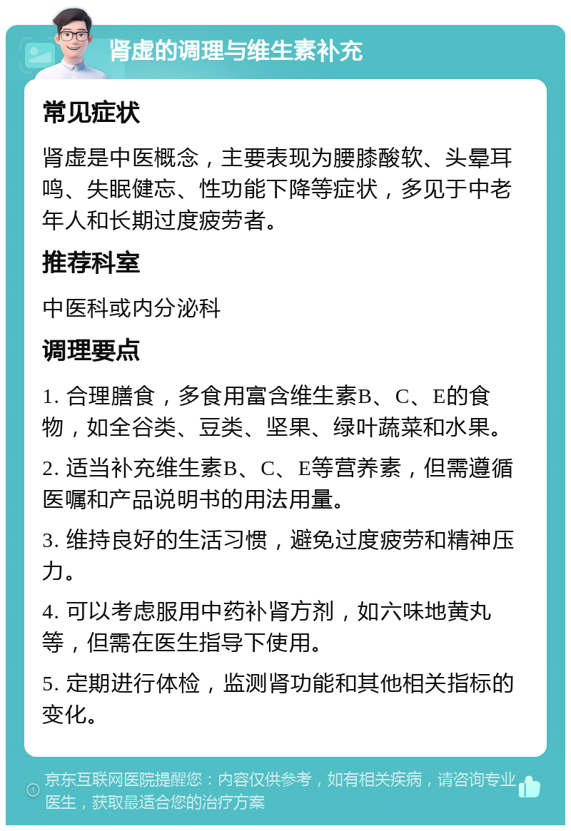 肾虚的调理与维生素补充 常见症状 肾虚是中医概念，主要表现为腰膝酸软、头晕耳鸣、失眠健忘、性功能下降等症状，多见于中老年人和长期过度疲劳者。 推荐科室 中医科或内分泌科 调理要点 1. 合理膳食，多食用富含维生素B、C、E的食物，如全谷类、豆类、坚果、绿叶蔬菜和水果。 2. 适当补充维生素B、C、E等营养素，但需遵循医嘱和产品说明书的用法用量。 3. 维持良好的生活习惯，避免过度疲劳和精神压力。 4. 可以考虑服用中药补肾方剂，如六味地黄丸等，但需在医生指导下使用。 5. 定期进行体检，监测肾功能和其他相关指标的变化。