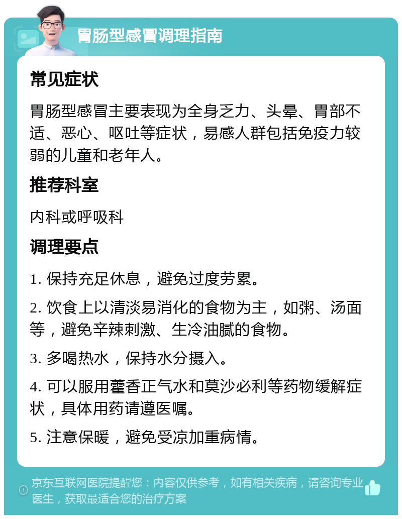 胃肠型感冒调理指南 常见症状 胃肠型感冒主要表现为全身乏力、头晕、胃部不适、恶心、呕吐等症状，易感人群包括免疫力较弱的儿童和老年人。 推荐科室 内科或呼吸科 调理要点 1. 保持充足休息，避免过度劳累。 2. 饮食上以清淡易消化的食物为主，如粥、汤面等，避免辛辣刺激、生冷油腻的食物。 3. 多喝热水，保持水分摄入。 4. 可以服用藿香正气水和莫沙必利等药物缓解症状，具体用药请遵医嘱。 5. 注意保暖，避免受凉加重病情。