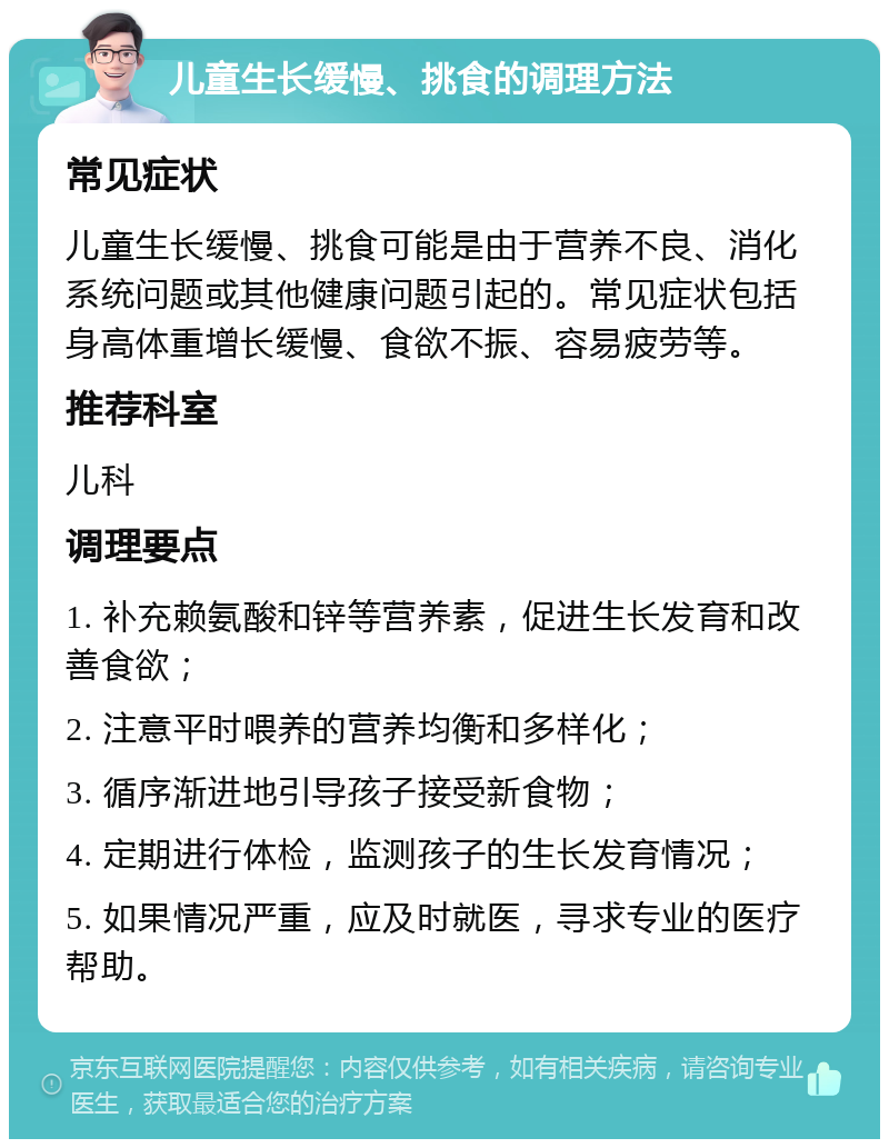 儿童生长缓慢、挑食的调理方法 常见症状 儿童生长缓慢、挑食可能是由于营养不良、消化系统问题或其他健康问题引起的。常见症状包括身高体重增长缓慢、食欲不振、容易疲劳等。 推荐科室 儿科 调理要点 1. 补充赖氨酸和锌等营养素，促进生长发育和改善食欲； 2. 注意平时喂养的营养均衡和多样化； 3. 循序渐进地引导孩子接受新食物； 4. 定期进行体检，监测孩子的生长发育情况； 5. 如果情况严重，应及时就医，寻求专业的医疗帮助。