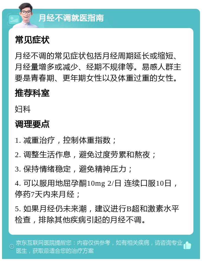 月经不调就医指南 常见症状 月经不调的常见症状包括月经周期延长或缩短、月经量增多或减少、经期不规律等。易感人群主要是青春期、更年期女性以及体重过重的女性。 推荐科室 妇科 调理要点 1. 减重治疗，控制体重指数； 2. 调整生活作息，避免过度劳累和熬夜； 3. 保持情绪稳定，避免精神压力； 4. 可以服用地屈孕酮10mg 2/日 连续口服10日，停药7天内来月经； 5. 如果月经仍未来潮，建议进行B超和激素水平检查，排除其他疾病引起的月经不调。