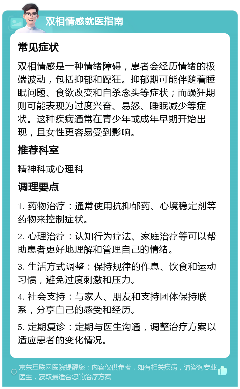 双相情感就医指南 常见症状 双相情感是一种情绪障碍，患者会经历情绪的极端波动，包括抑郁和躁狂。抑郁期可能伴随着睡眠问题、食欲改变和自杀念头等症状；而躁狂期则可能表现为过度兴奋、易怒、睡眠减少等症状。这种疾病通常在青少年或成年早期开始出现，且女性更容易受到影响。 推荐科室 精神科或心理科 调理要点 1. 药物治疗：通常使用抗抑郁药、心境稳定剂等药物来控制症状。 2. 心理治疗：认知行为疗法、家庭治疗等可以帮助患者更好地理解和管理自己的情绪。 3. 生活方式调整：保持规律的作息、饮食和运动习惯，避免过度刺激和压力。 4. 社会支持：与家人、朋友和支持团体保持联系，分享自己的感受和经历。 5. 定期复诊：定期与医生沟通，调整治疗方案以适应患者的变化情况。