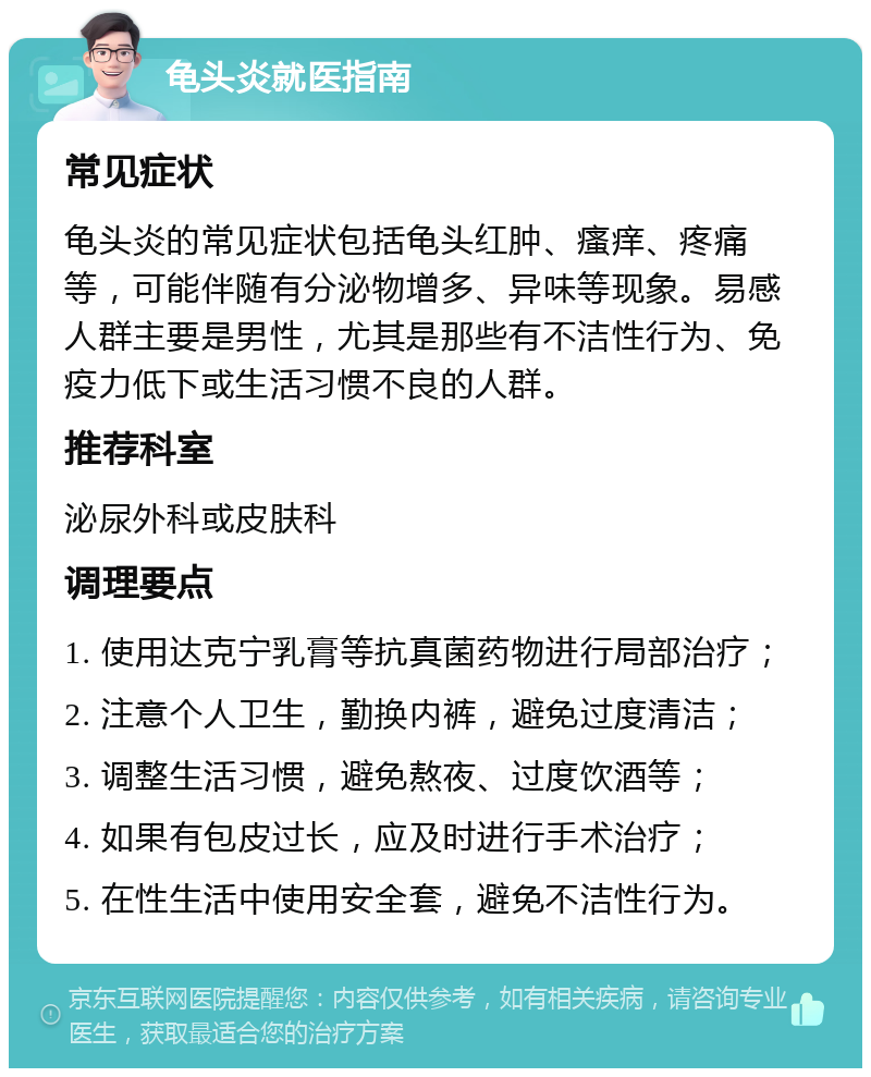 龟头炎就医指南 常见症状 龟头炎的常见症状包括龟头红肿、瘙痒、疼痛等，可能伴随有分泌物增多、异味等现象。易感人群主要是男性，尤其是那些有不洁性行为、免疫力低下或生活习惯不良的人群。 推荐科室 泌尿外科或皮肤科 调理要点 1. 使用达克宁乳膏等抗真菌药物进行局部治疗； 2. 注意个人卫生，勤换内裤，避免过度清洁； 3. 调整生活习惯，避免熬夜、过度饮酒等； 4. 如果有包皮过长，应及时进行手术治疗； 5. 在性生活中使用安全套，避免不洁性行为。