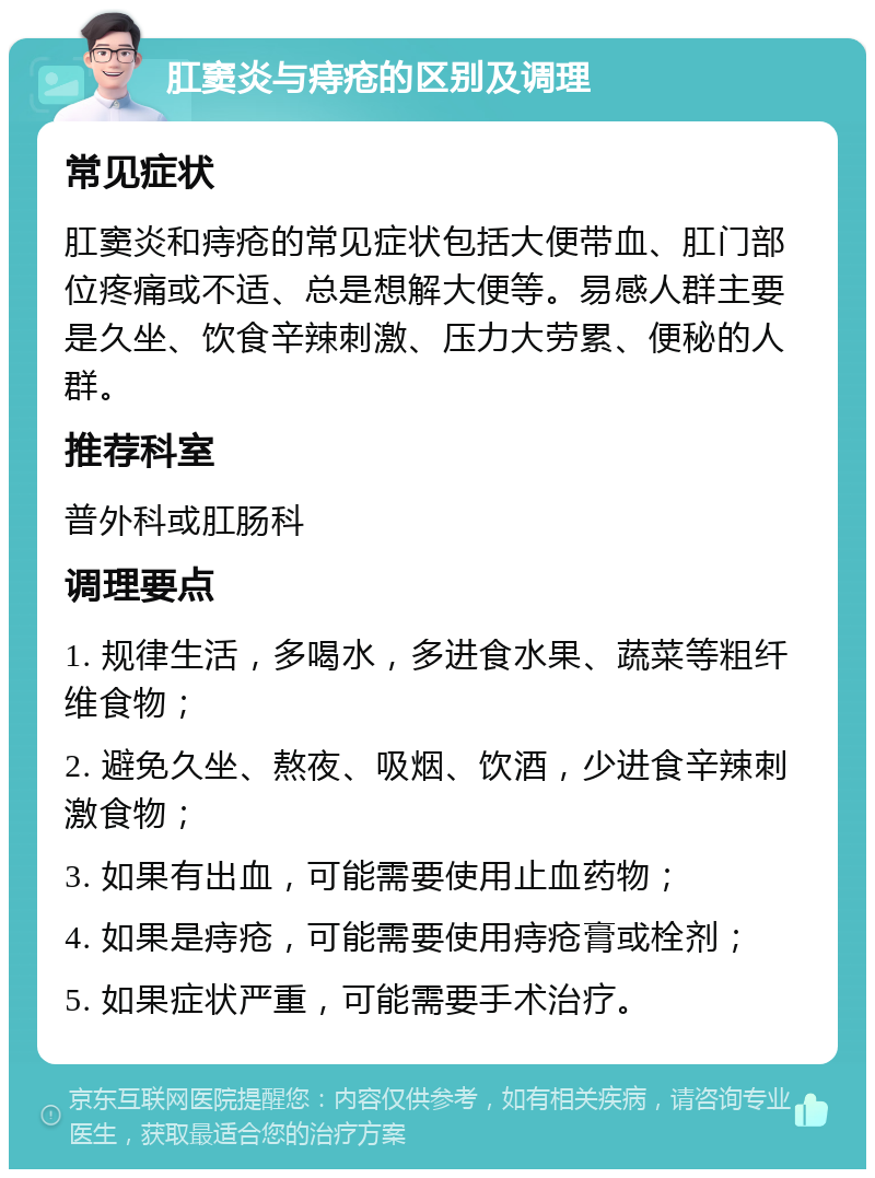 肛窦炎与痔疮的区别及调理 常见症状 肛窦炎和痔疮的常见症状包括大便带血、肛门部位疼痛或不适、总是想解大便等。易感人群主要是久坐、饮食辛辣刺激、压力大劳累、便秘的人群。 推荐科室 普外科或肛肠科 调理要点 1. 规律生活，多喝水，多进食水果、蔬菜等粗纤维食物； 2. 避免久坐、熬夜、吸烟、饮酒，少进食辛辣刺激食物； 3. 如果有出血，可能需要使用止血药物； 4. 如果是痔疮，可能需要使用痔疮膏或栓剂； 5. 如果症状严重，可能需要手术治疗。