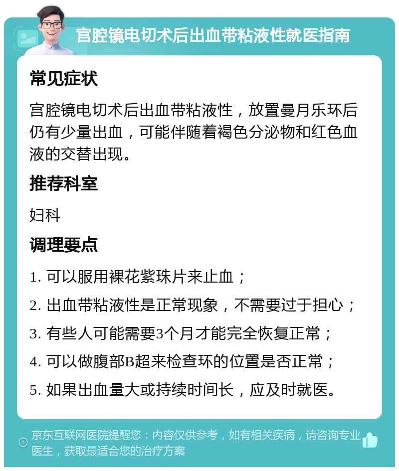 宫腔镜电切术后出血带粘液性就医指南 常见症状 宫腔镜电切术后出血带粘液性，放置曼月乐环后仍有少量出血，可能伴随着褐色分泌物和红色血液的交替出现。 推荐科室 妇科 调理要点 1. 可以服用裸花紫珠片来止血； 2. 出血带粘液性是正常现象，不需要过于担心； 3. 有些人可能需要3个月才能完全恢复正常； 4. 可以做腹部B超来检查环的位置是否正常； 5. 如果出血量大或持续时间长，应及时就医。