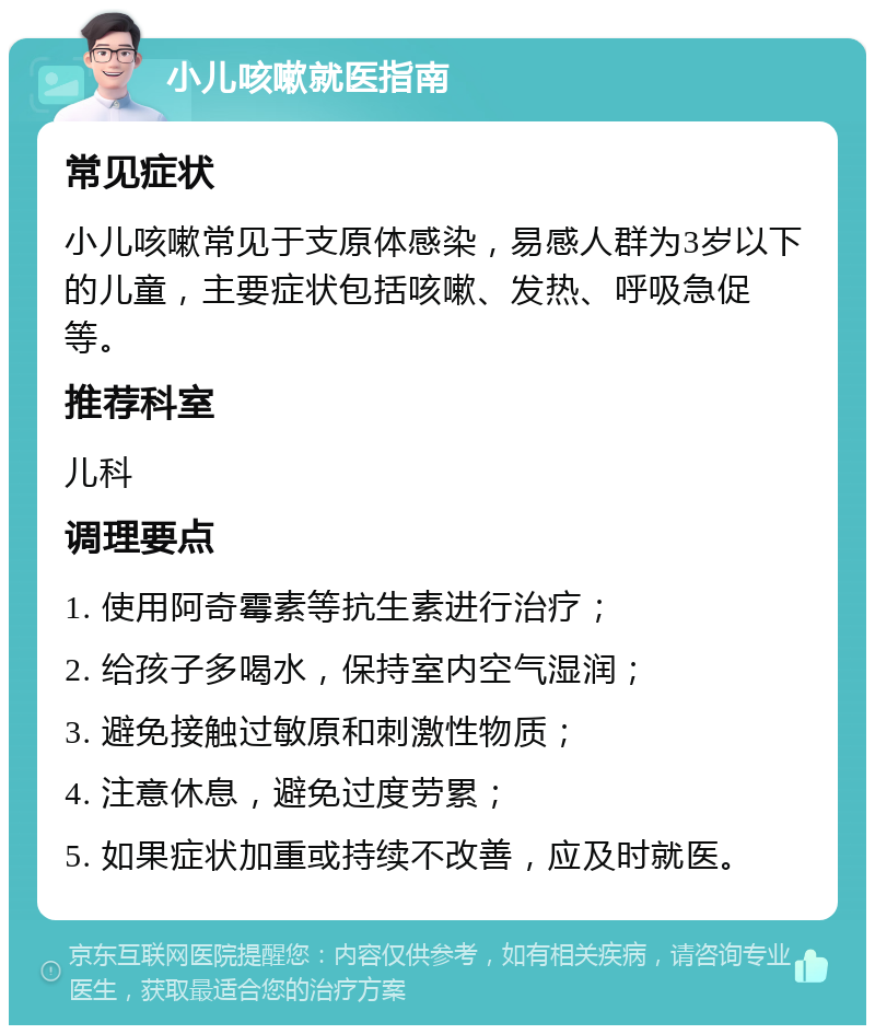 小儿咳嗽就医指南 常见症状 小儿咳嗽常见于支原体感染，易感人群为3岁以下的儿童，主要症状包括咳嗽、发热、呼吸急促等。 推荐科室 儿科 调理要点 1. 使用阿奇霉素等抗生素进行治疗； 2. 给孩子多喝水，保持室内空气湿润； 3. 避免接触过敏原和刺激性物质； 4. 注意休息，避免过度劳累； 5. 如果症状加重或持续不改善，应及时就医。